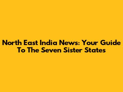 North East India News: Your Guide To The Seven Sister States