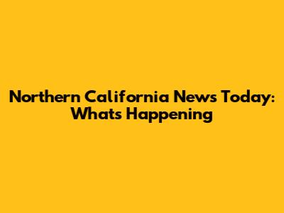 Northern California News Today: What's Happening