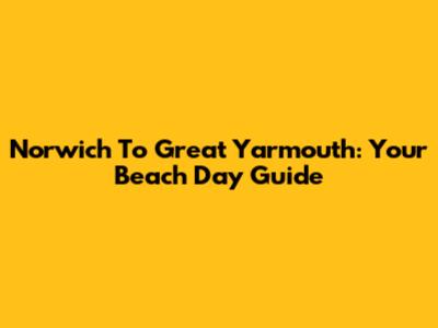 Norwich To Great Yarmouth: Your Beach Day Guide
