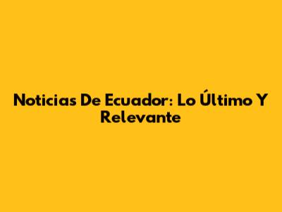 Noticias De Ecuador: Lo Último Y Relevante