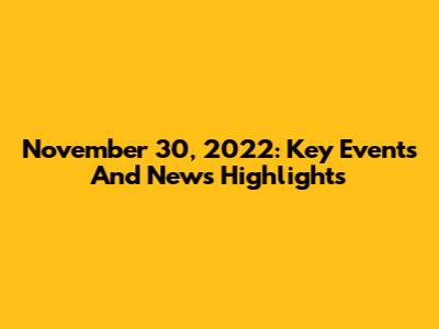 November 30, 2022: Key Events And News Highlights