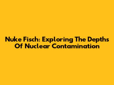 Nuke Fisch: Exploring The Depths Of Nuclear Contamination