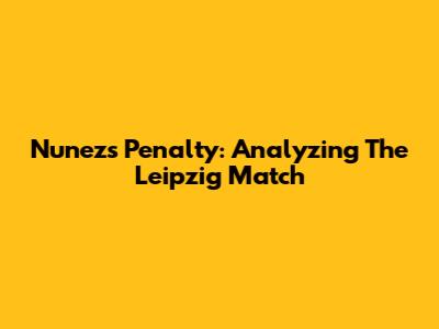 Nunez's Penalty: Analyzing The Leipzig Match