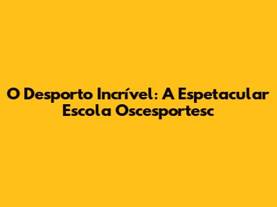 O Desporto Incrível: A Espetacular Escola Oscesportesc