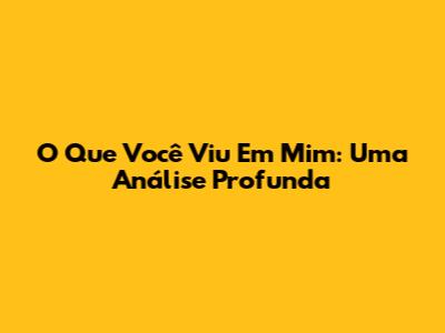 O Que Você Viu Em Mim: Uma Análise Profunda