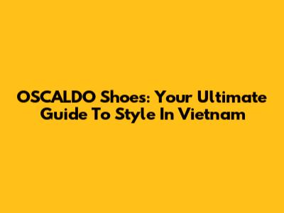 OSCALDO Shoes: Your Ultimate Guide To Style In Vietnam