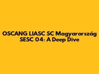OSCANG LIASC SC Magyarország SESC 04: A Deep Dive