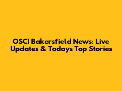 OSCI Bakersfield News: Live Updates & Today's Top Stories