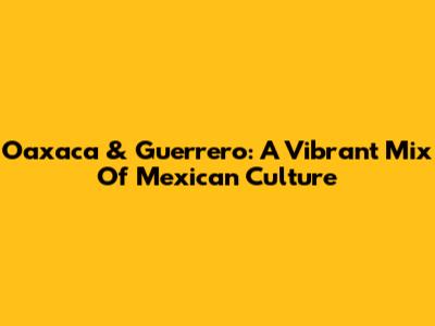 Oaxaca & Guerrero: A Vibrant Mix Of Mexican Culture