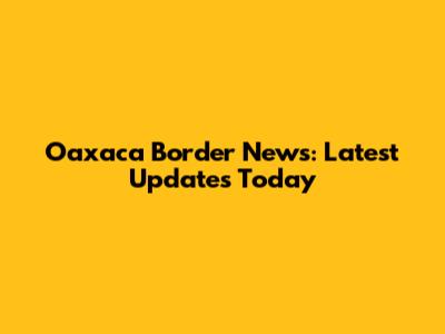 Oaxaca Border News: Latest Updates Today