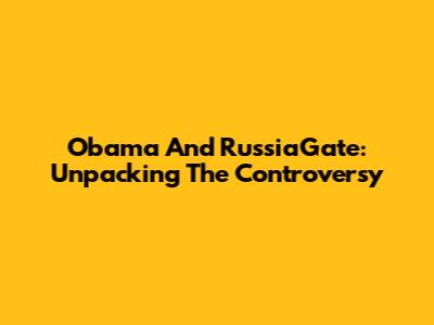 Obama And RussiaGate: Unpacking The Controversy
