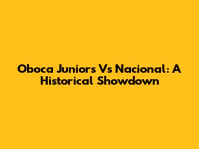 Oboca Juniors Vs Nacional: A Historical Showdown