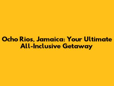 Ocho Rios, Jamaica: Your Ultimate All-Inclusive Getaway