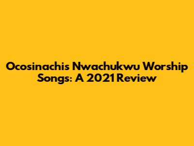 Ocosinachis Nwachukwu Worship Songs: A 2021 Review