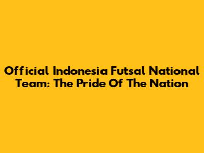 Official Indonesia Futsal National Team: The Pride Of The Nation