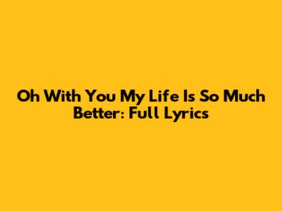 Oh With You My Life Is So Much Better: Full Lyrics