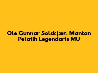 Ole Gunnar Solskjær: Mantan Pelatih Legendaris MU