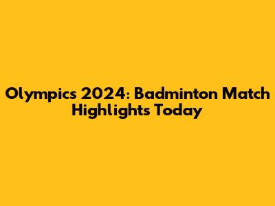 Olympics 2024: Badminton Match Highlights Today