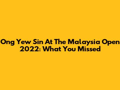 Ong Yew Sin At The Malaysia Open 2022: What You Missed