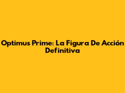 Optimus Prime: La Figura De Acción Definitiva