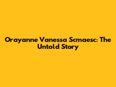 Orayanne Vanessa Scmaesc: The Untold Story