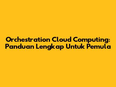 Orchestration Cloud Computing: Panduan Lengkap Untuk Pemula