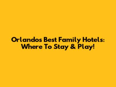 Orlando's Best Family Hotels: Where To Stay & Play!