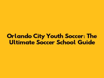 Orlando City Youth Soccer: The Ultimate Soccer School Guide