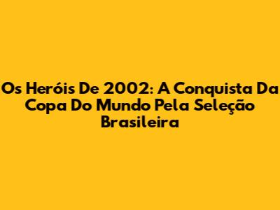 Os Heróis De 2002: A Conquista Da Copa Do Mundo Pela Seleção Brasileira