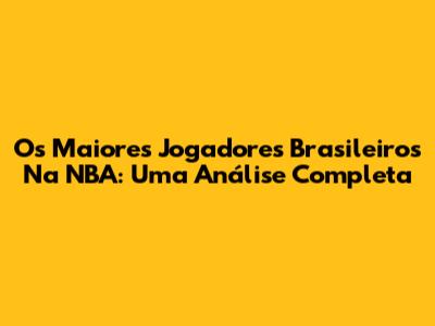 Os Maiores Jogadores Brasileiros Na NBA: Uma Análise Completa