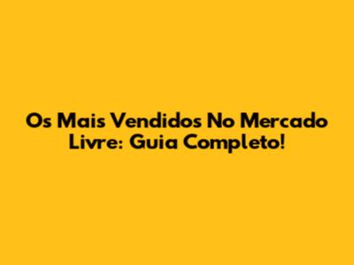 Os Mais Vendidos No Mercado Livre: Guia Completo!