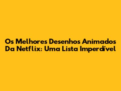 Os Melhores Desenhos Animados Da Netflix: Uma Lista Imperdível