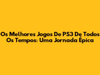 Os Melhores Jogos De PS3 De Todos Os Tempos: Uma Jornada Épica