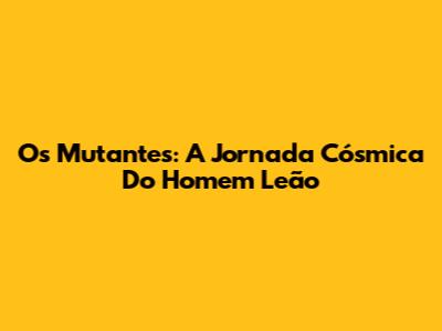 Os Mutantes: A Jornada Cósmica Do Homem Leão