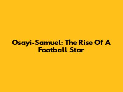 Osayi-Samuel: The Rise Of A Football Star