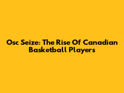 Osc Seize: The Rise Of Canadian Basketball Players