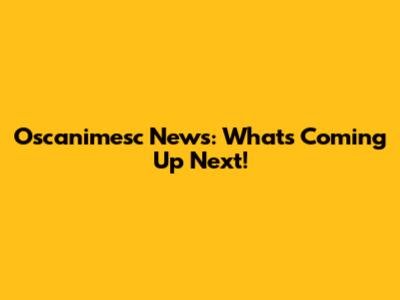 Oscanimesc News: What's Coming Up Next!