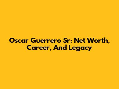 Oscar Guerrero Sr: Net Worth, Career, And Legacy