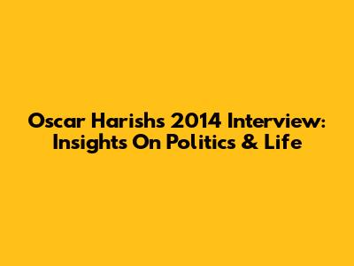 Oscar Harish's 2014 Interview: Insights On Politics & Life