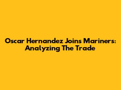 Oscar Hernandez Joins Mariners: Analyzing The Trade