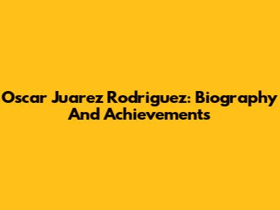 Oscar Juarez Rodriguez: Biography And Achievements