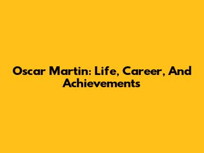 Oscar Martin: Life, Career, And Achievements