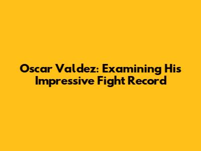 Oscar Valdez: Examining His Impressive Fight Record