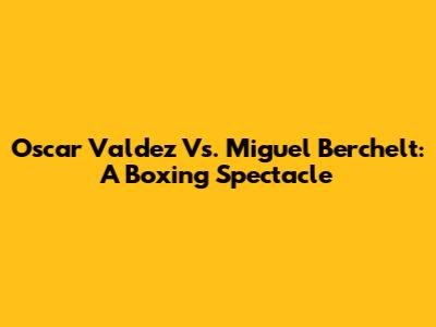 Oscar Valdez Vs. Miguel Berchelt: A Boxing Spectacle