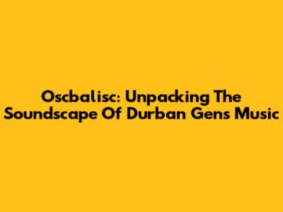 Oscbalisc: Unpacking The Soundscape Of Durban Gen's Music