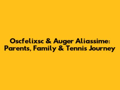 Oscfelixsc & Auger Aliassime: Parents, Family & Tennis Journey