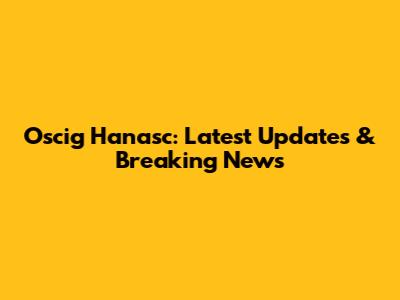Oscig Hanasc: Latest Updates & Breaking News