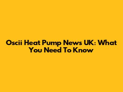 Oscii Heat Pump News UK: What You Need To Know