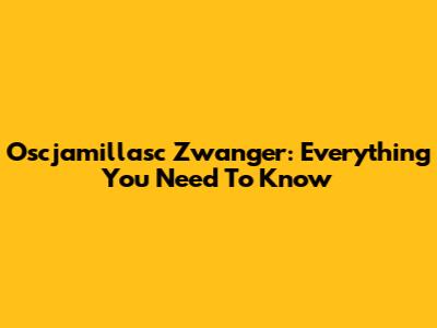 Oscjamillasc Zwanger: Everything You Need To Know