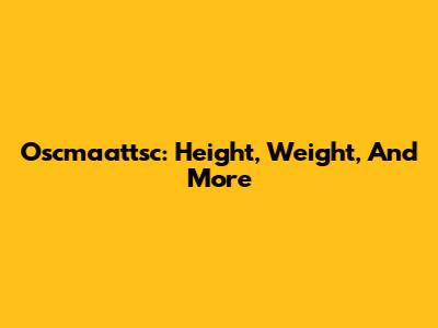 Oscmaattsc: Height, Weight, And More